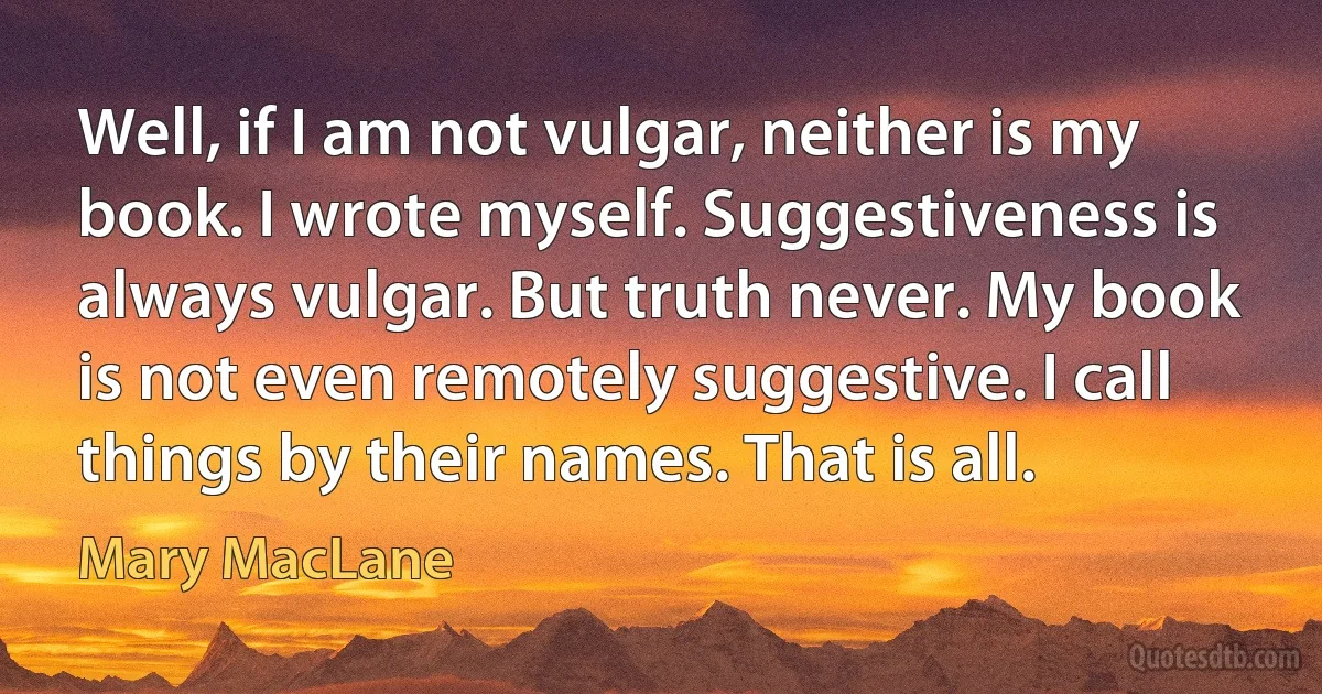 Well, if I am not vulgar, neither is my book. I wrote myself. Suggestiveness is always vulgar. But truth never. My book is not even remotely suggestive. I call things by their names. That is all. (Mary MacLane)