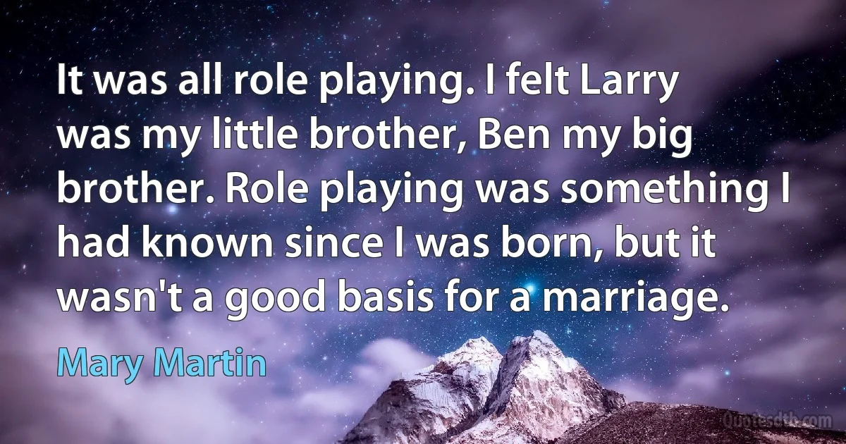 It was all role playing. I felt Larry was my little brother, Ben my big brother. Role playing was something I had known since I was born, but it wasn't a good basis for a marriage. (Mary Martin)