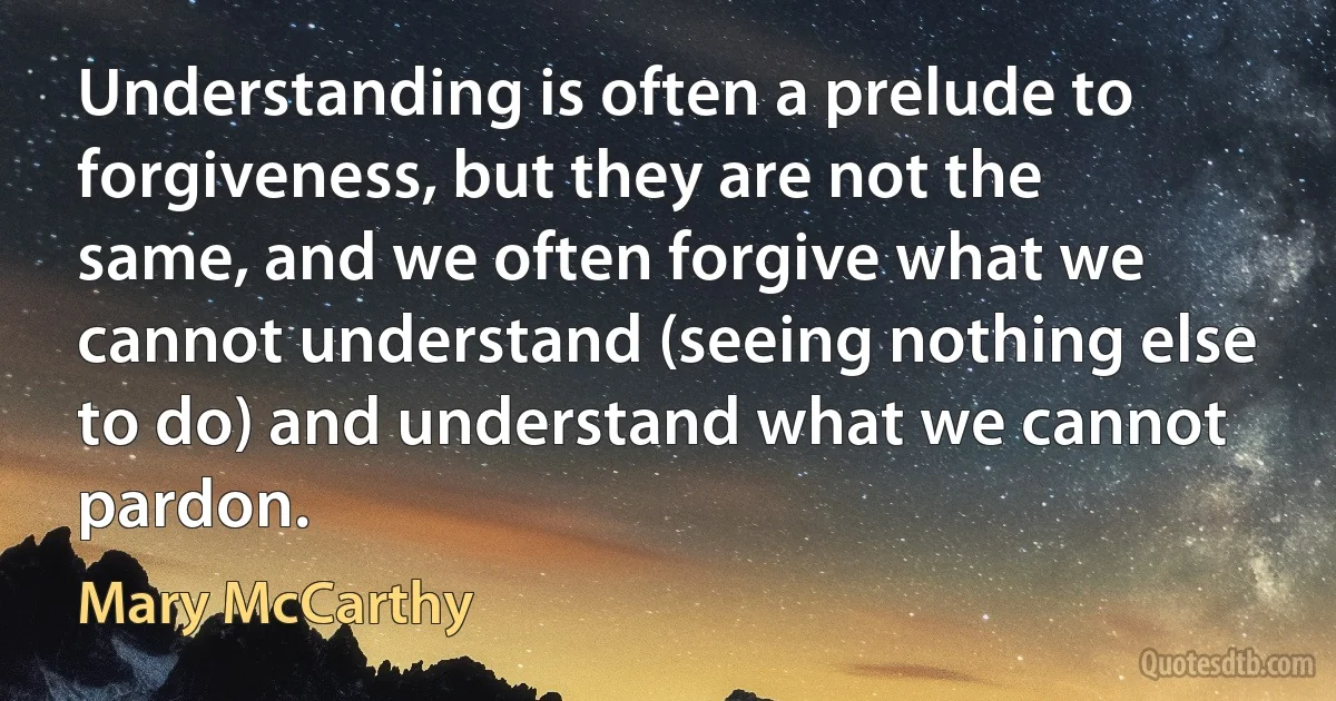 Understanding is often a prelude to forgiveness, but they are not the same, and we often forgive what we cannot understand (seeing nothing else to do) and understand what we cannot pardon. (Mary McCarthy)