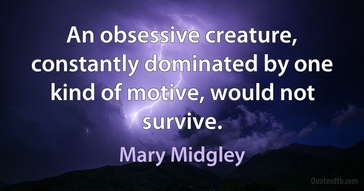 An obsessive creature, constantly dominated by one kind of motive, would not survive. (Mary Midgley)