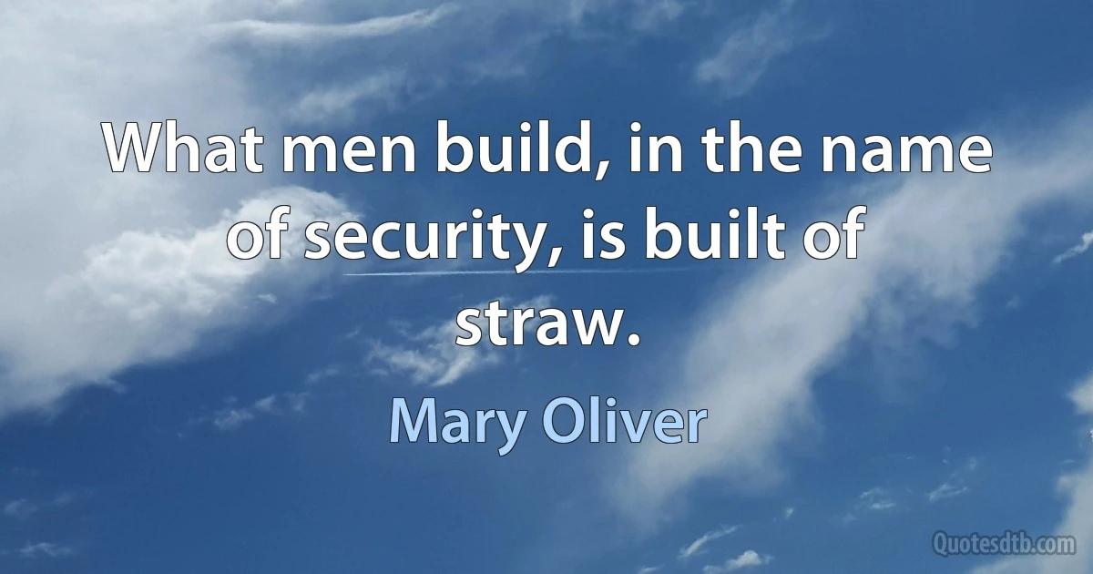 What men build, in the name of security, is built of straw. (Mary Oliver)