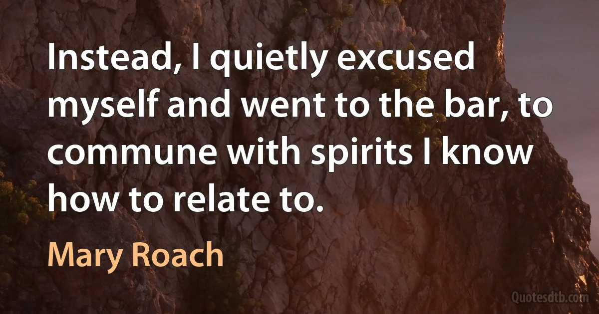 Instead, I quietly excused myself and went to the bar, to commune with spirits I know how to relate to. (Mary Roach)