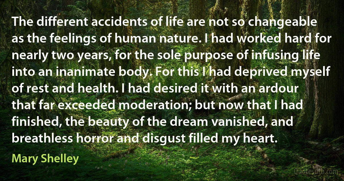 The different accidents of life are not so changeable as the feelings of human nature. I had worked hard for nearly two years, for the sole purpose of infusing life into an inanimate body. For this I had deprived myself of rest and health. I had desired it with an ardour that far exceeded moderation; but now that I had finished, the beauty of the dream vanished, and breathless horror and disgust filled my heart. (Mary Shelley)