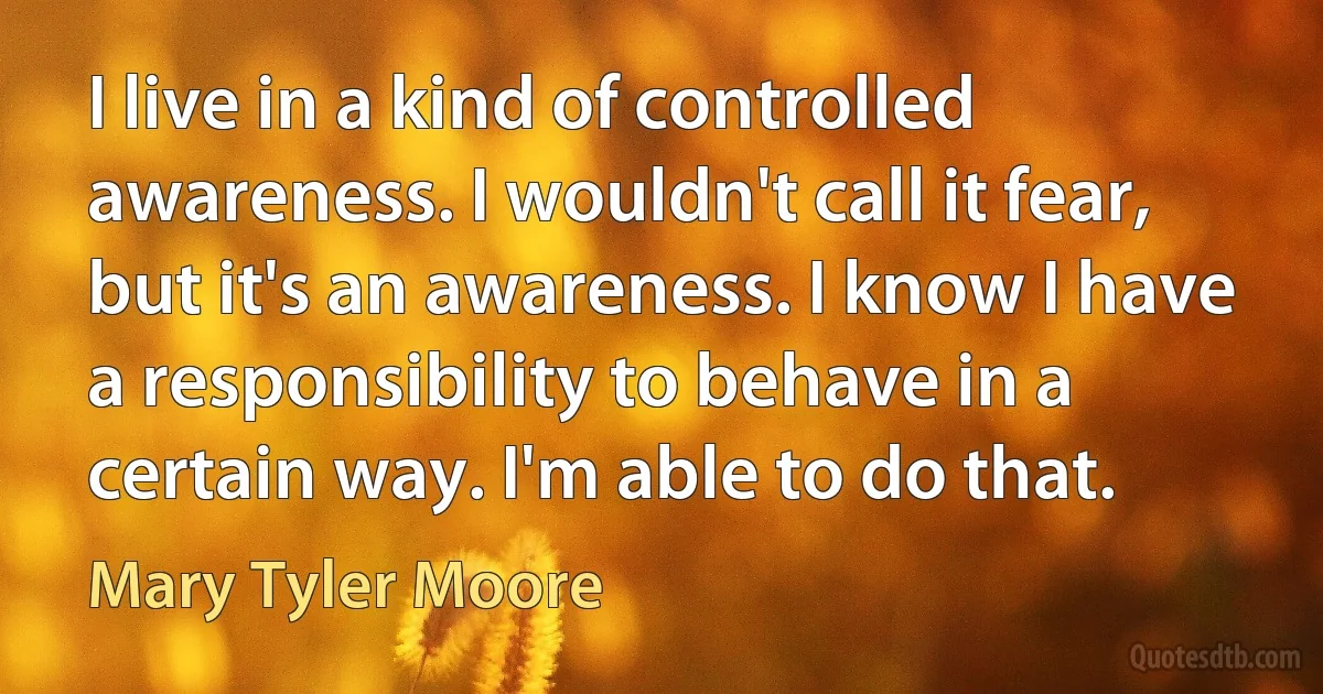 I live in a kind of controlled awareness. I wouldn't call it fear, but it's an awareness. I know I have a responsibility to behave in a certain way. I'm able to do that. (Mary Tyler Moore)