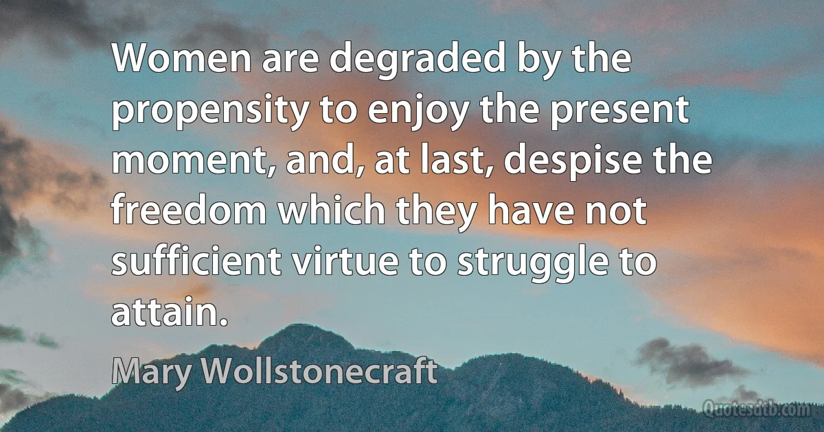 Women are degraded by the propensity to enjoy the present moment, and, at last, despise the freedom which they have not sufficient virtue to struggle to attain. (Mary Wollstonecraft)