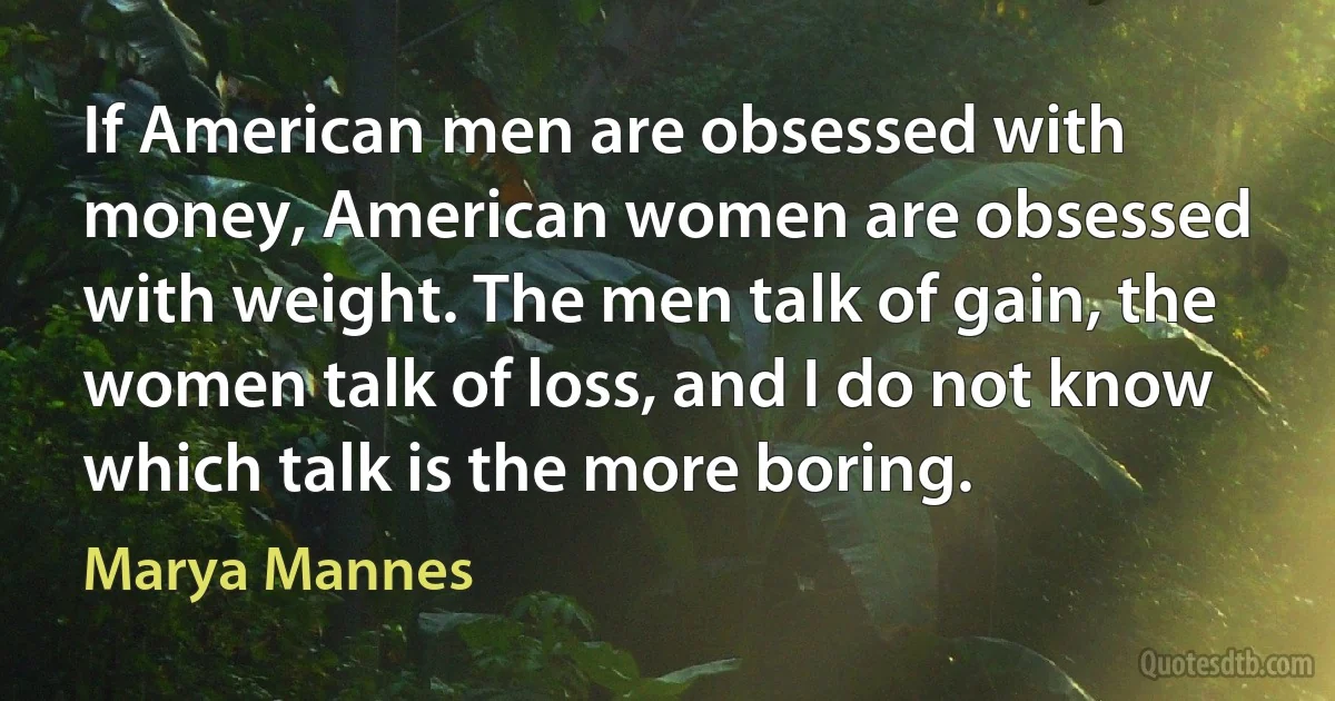 If American men are obsessed with money, American women are obsessed with weight. The men talk of gain, the women talk of loss, and I do not know which talk is the more boring. (Marya Mannes)