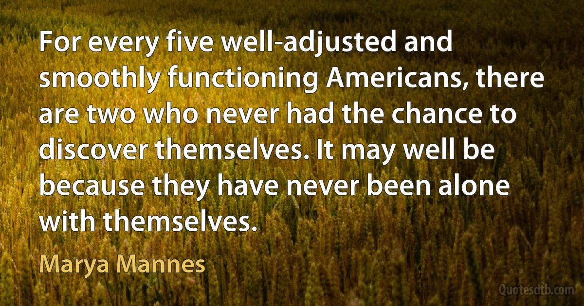 For every five well-adjusted and smoothly functioning Americans, there are two who never had the chance to discover themselves. It may well be because they have never been alone with themselves. (Marya Mannes)