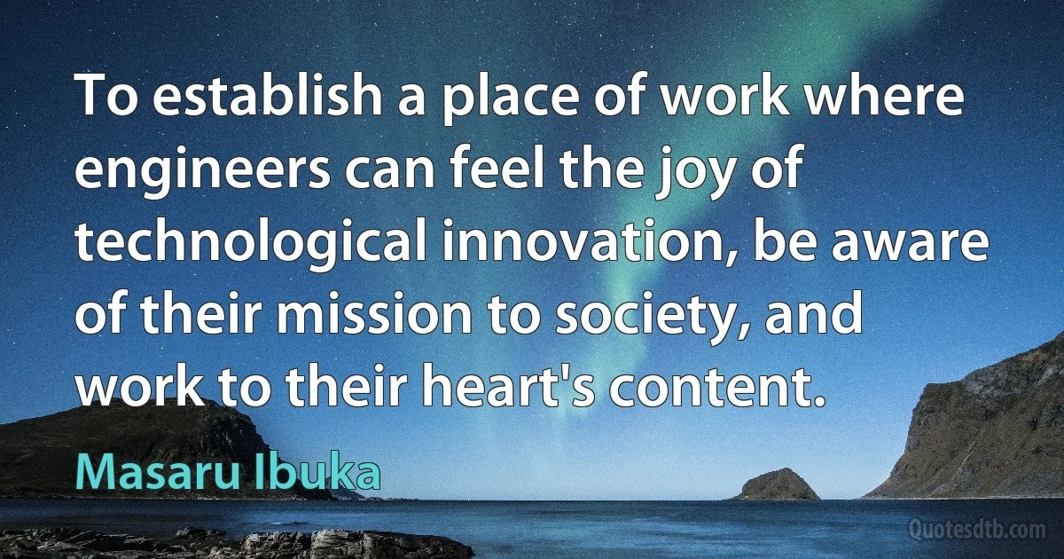 To establish a place of work where engineers can feel the joy of technological innovation, be aware of their mission to society, and work to their heart's content. (Masaru Ibuka)