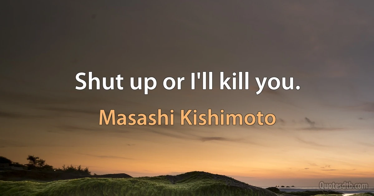 Shut up or I'll kill you. (Masashi Kishimoto)