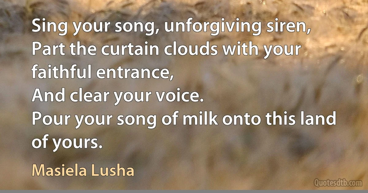 Sing your song, unforgiving siren,
Part the curtain clouds with your faithful entrance,
And clear your voice.
Pour your song of milk onto this land of yours. (Masiela Lusha)