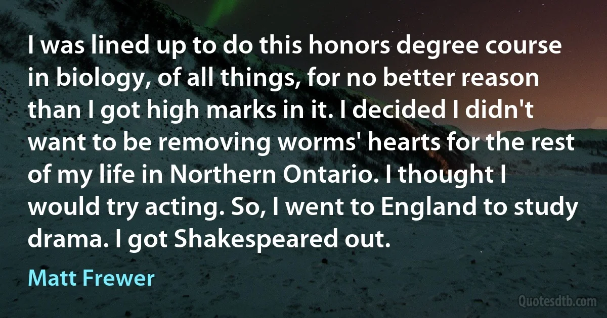 I was lined up to do this honors degree course in biology, of all things, for no better reason than I got high marks in it. I decided I didn't want to be removing worms' hearts for the rest of my life in Northern Ontario. I thought I would try acting. So, I went to England to study drama. I got Shakespeared out. (Matt Frewer)