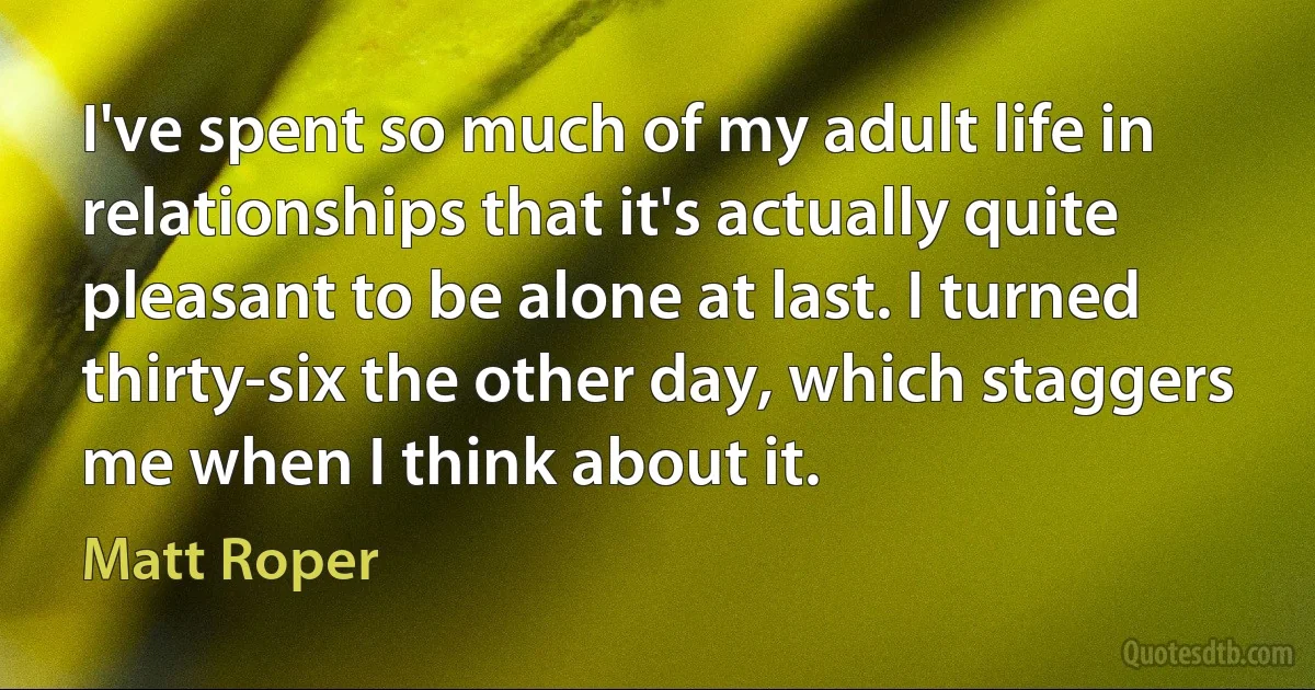 I've spent so much of my adult life in relationships that it's actually quite pleasant to be alone at last. I turned thirty-six the other day, which staggers me when I think about it. (Matt Roper)