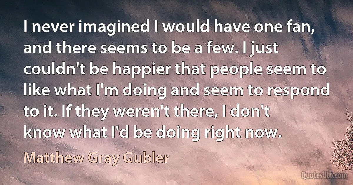 I never imagined I would have one fan, and there seems to be a few. I just couldn't be happier that people seem to like what I'm doing and seem to respond to it. If they weren't there, I don't know what I'd be doing right now. (Matthew Gray Gubler)