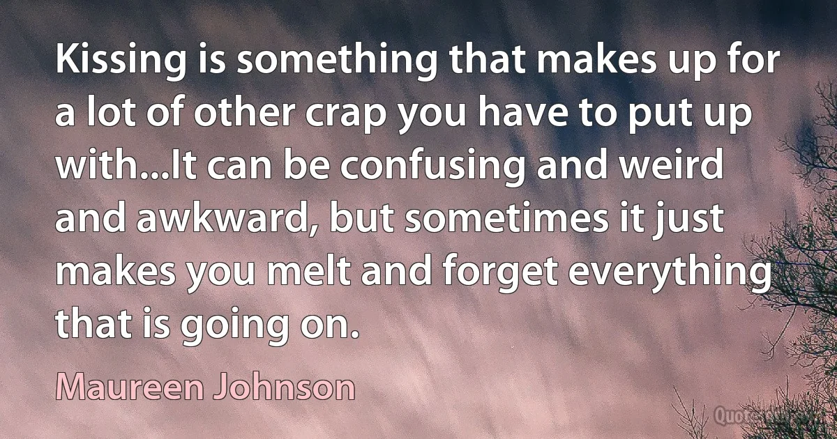 Kissing is something that makes up for a lot of other crap you have to put up with...It can be confusing and weird and awkward, but sometimes it just makes you melt and forget everything that is going on. (Maureen Johnson)