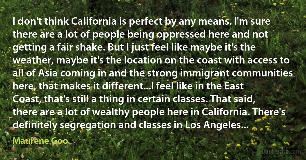 I don't think California is perfect by any means. I'm sure there are a lot of people being oppressed here and not getting a fair shake. But I just feel like maybe it's the weather, maybe it's the location on the coast with access to all of Asia coming in and the strong immigrant communities here, that makes it different...I feel like in the East Coast, that's still a thing in certain classes. That said, there are a lot of wealthy people here in California. There's definitely segregation and classes in Los Angeles... (Maurene Goo)