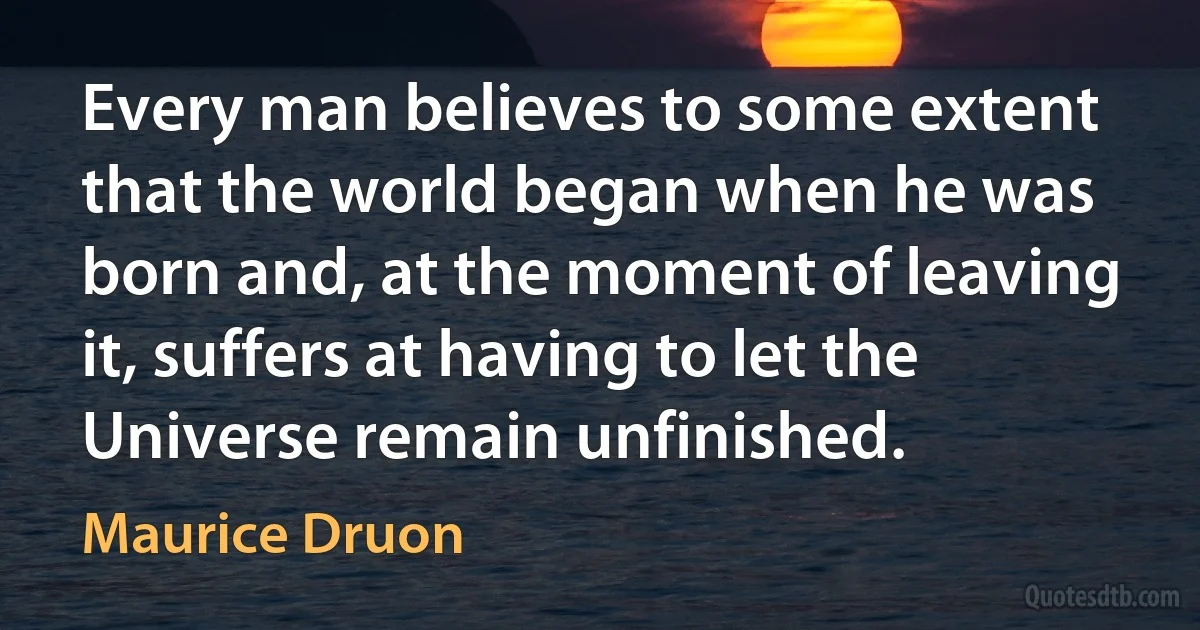 Every man believes to some extent that the world began when he was born and, at the moment of leaving it, suffers at having to let the Universe remain unfinished. (Maurice Druon)