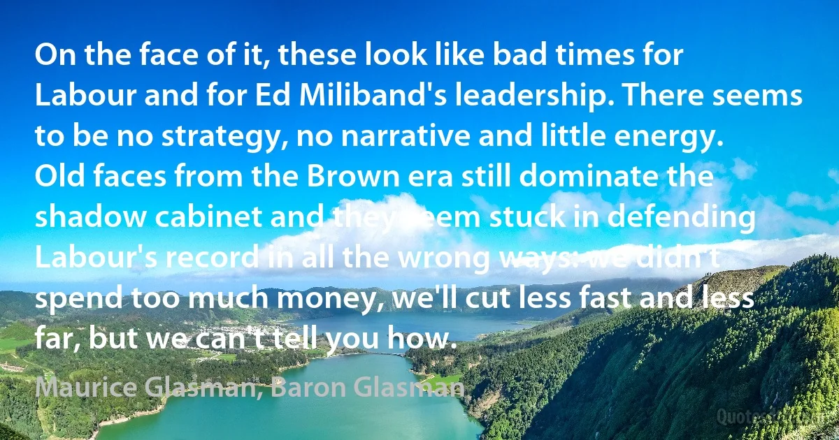 On the face of it, these look like bad times for Labour and for Ed Miliband's leadership. There seems to be no strategy, no narrative and little energy. Old faces from the Brown era still dominate the shadow cabinet and they seem stuck in defending Labour's record in all the wrong ways: we didn't spend too much money, we'll cut less fast and less far, but we can't tell you how. (Maurice Glasman, Baron Glasman)