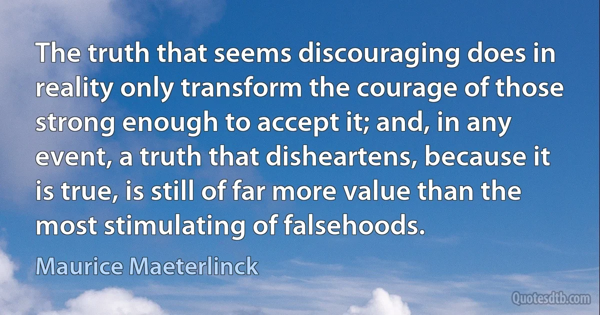 The truth that seems discouraging does in reality only transform the courage of those strong enough to accept it; and, in any event, a truth that disheartens, because it is true, is still of far more value than the most stimulating of falsehoods. (Maurice Maeterlinck)