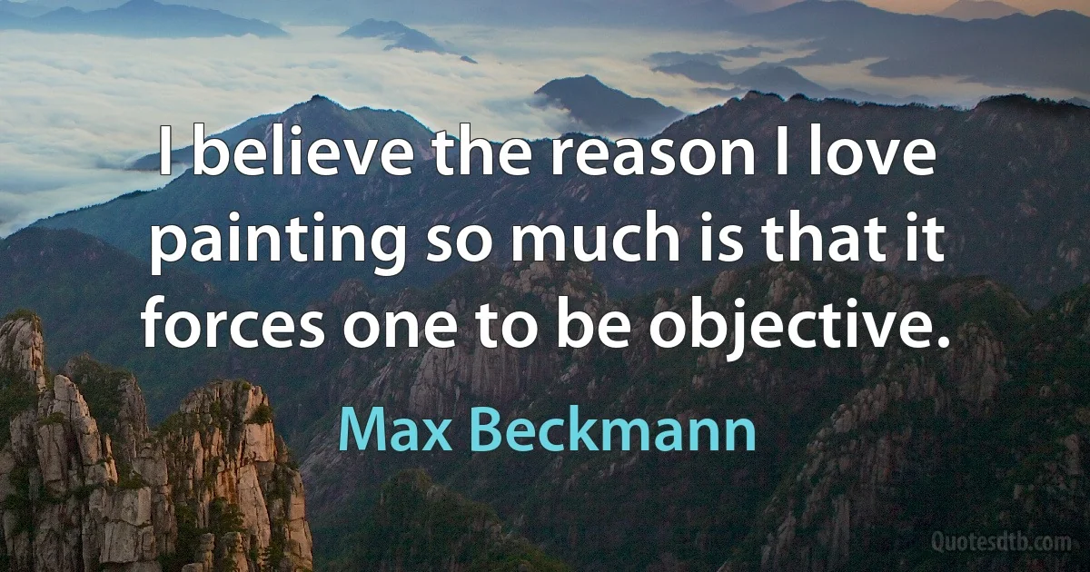 I believe the reason I love painting so much is that it forces one to be objective. (Max Beckmann)