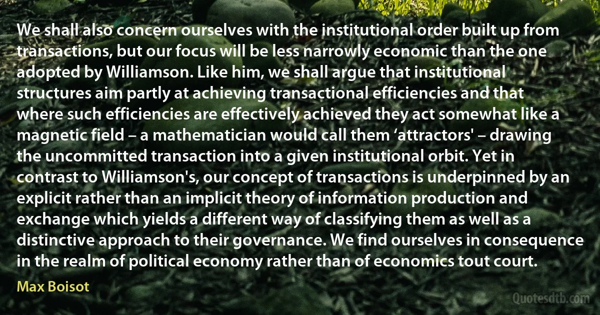 We shall also concern ourselves with the institutional order built up from transactions, but our focus will be less narrowly economic than the one adopted by Williamson. Like him, we shall argue that institutional structures aim partly at achieving transactional efficiencies and that where such efficiencies are effectively achieved they act somewhat like a magnetic field – a mathematician would call them ‘attractors' – drawing the uncommitted transaction into a given institutional orbit. Yet in contrast to Williamson's, our concept of transactions is underpinned by an explicit rather than an implicit theory of information production and exchange which yields a different way of classifying them as well as a distinctive approach to their governance. We find ourselves in consequence in the realm of political economy rather than of economics tout court. (Max Boisot)