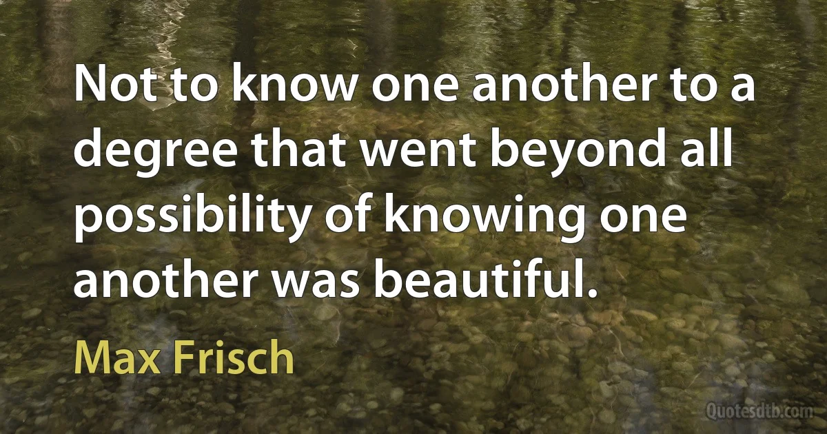 Not to know one another to a degree that went beyond all possibility of knowing one another was beautiful. (Max Frisch)