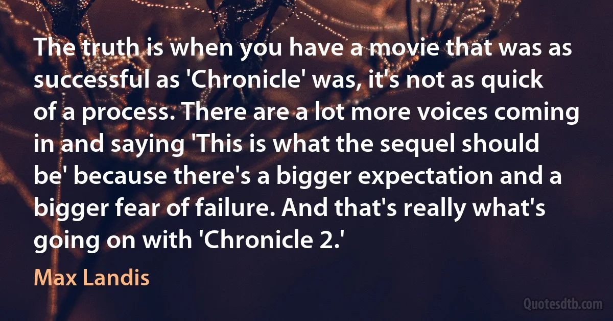 The truth is when you have a movie that was as successful as 'Chronicle' was, it's not as quick of a process. There are a lot more voices coming in and saying 'This is what the sequel should be' because there's a bigger expectation and a bigger fear of failure. And that's really what's going on with 'Chronicle 2.' (Max Landis)