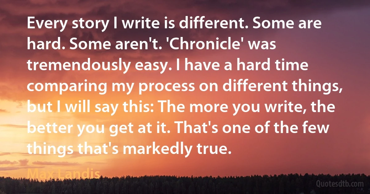 Every story I write is different. Some are hard. Some aren't. 'Chronicle' was tremendously easy. I have a hard time comparing my process on different things, but I will say this: The more you write, the better you get at it. That's one of the few things that's markedly true. (Max Landis)