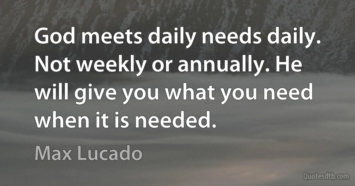 God meets daily needs daily. Not weekly or annually. He will give you what you need when it is needed. (Max Lucado)