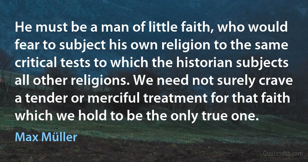 He must be a man of little faith, who would fear to subject his own religion to the same critical tests to which the historian subjects all other religions. We need not surely crave a tender or merciful treatment for that faith which we hold to be the only true one. (Max Müller)