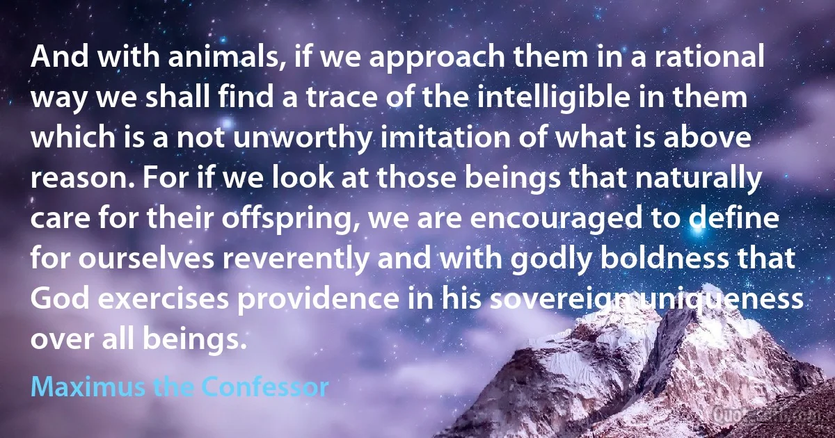 And with animals, if we approach them in a rational way we shall find a trace of the intelligible in them which is a not unworthy imitation of what is above reason. For if we look at those beings that naturally care for their offspring, we are encouraged to define for ourselves reverently and with godly boldness that God exercises providence in his sovereign uniqueness over all beings. (Maximus the Confessor)