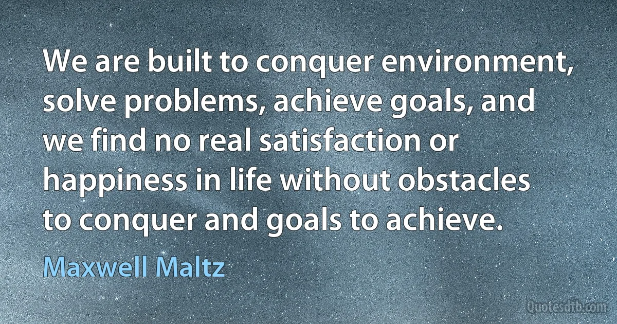 We are built to conquer environment, solve problems, achieve goals, and we find no real satisfaction or happiness in life without obstacles to conquer and goals to achieve. (Maxwell Maltz)