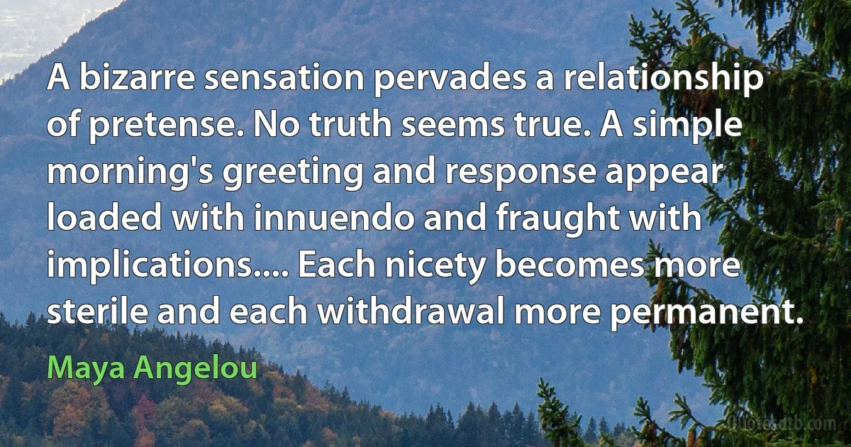 A bizarre sensation pervades a relationship of pretense. No truth seems true. A simple morning's greeting and response appear loaded with innuendo and fraught with implications.... Each nicety becomes more sterile and each withdrawal more permanent. (Maya Angelou)