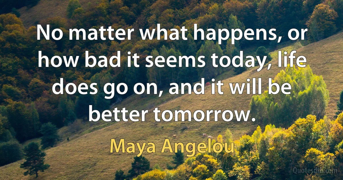 No matter what happens, or how bad it seems today, life does go on, and it will be better tomorrow. (Maya Angelou)