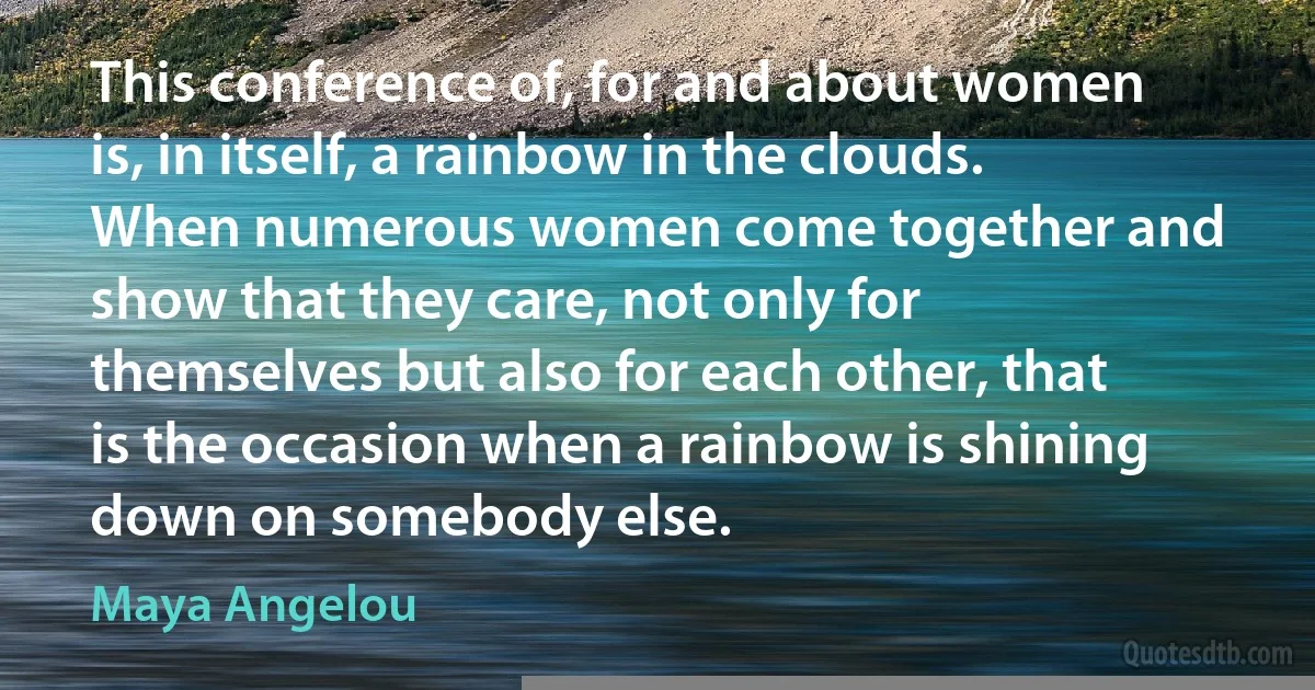 This conference of, for and about women is, in itself, a rainbow in the clouds. When numerous women come together and show that they care, not only for themselves but also for each other, that is the occasion when a rainbow is shining down on somebody else. (Maya Angelou)