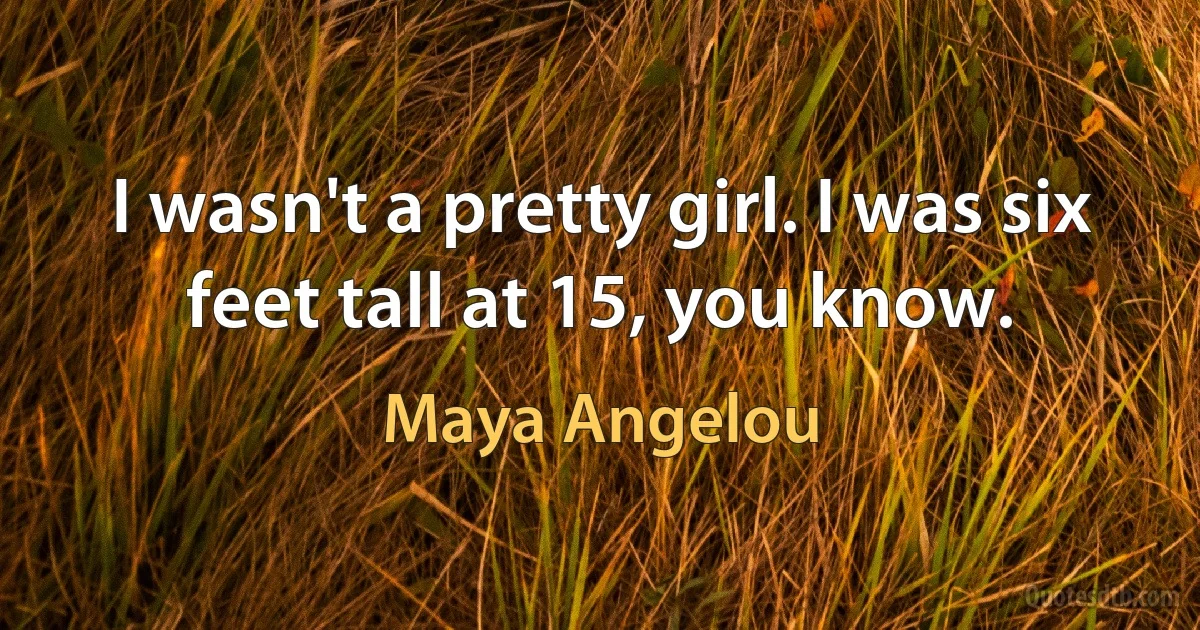 I wasn't a pretty girl. I was six feet tall at 15, you know. (Maya Angelou)