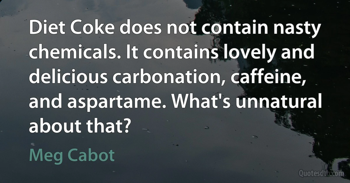 Diet Coke does not contain nasty chemicals. It contains lovely and delicious carbonation, caffeine, and aspartame. What's unnatural about that? (Meg Cabot)