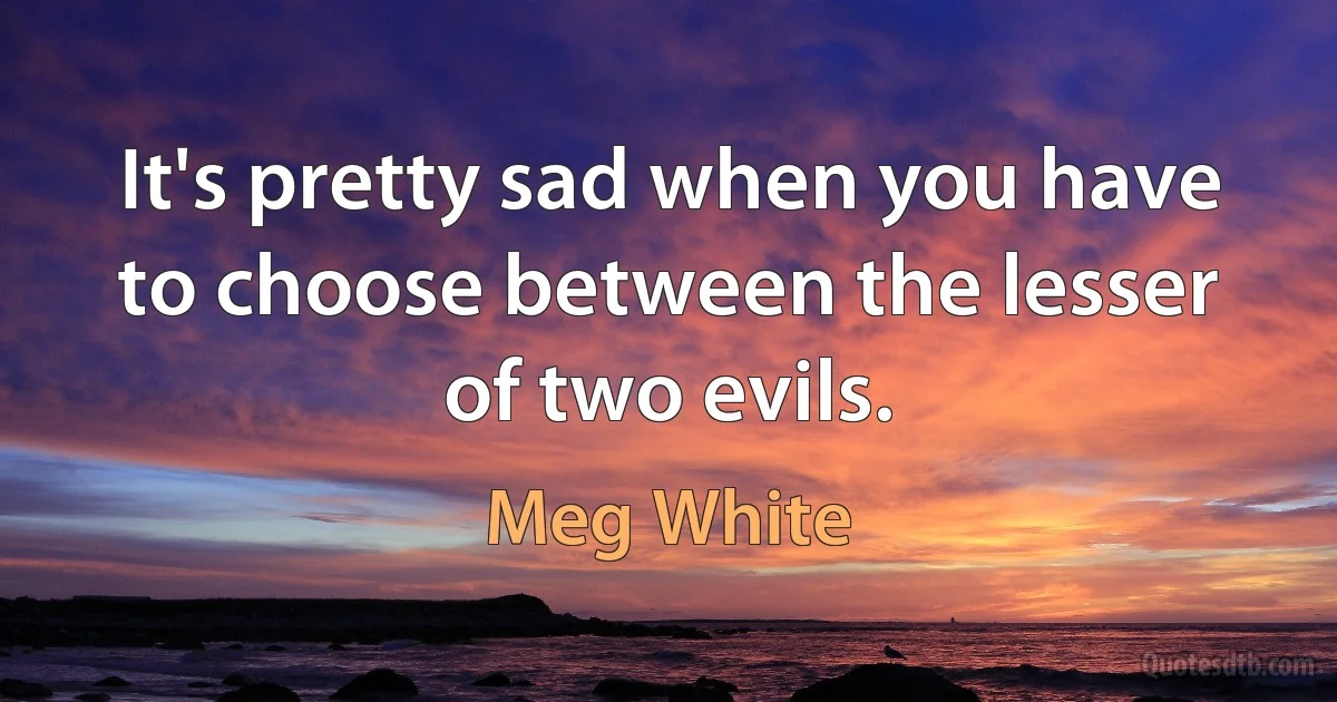 It's pretty sad when you have to choose between the lesser of two evils. (Meg White)