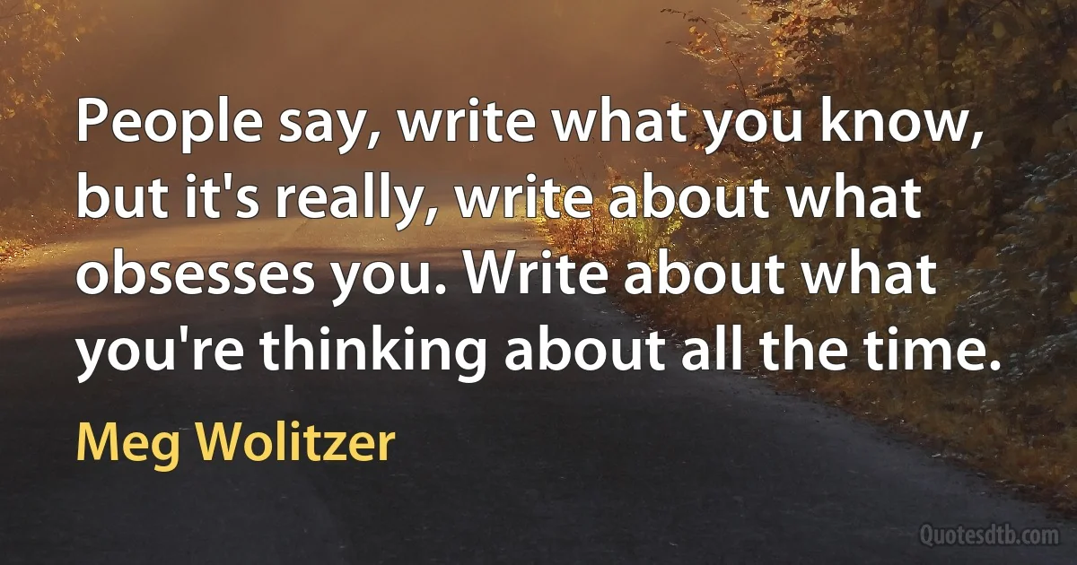 People say, write what you know, but it's really, write about what obsesses you. Write about what you're thinking about all the time. (Meg Wolitzer)