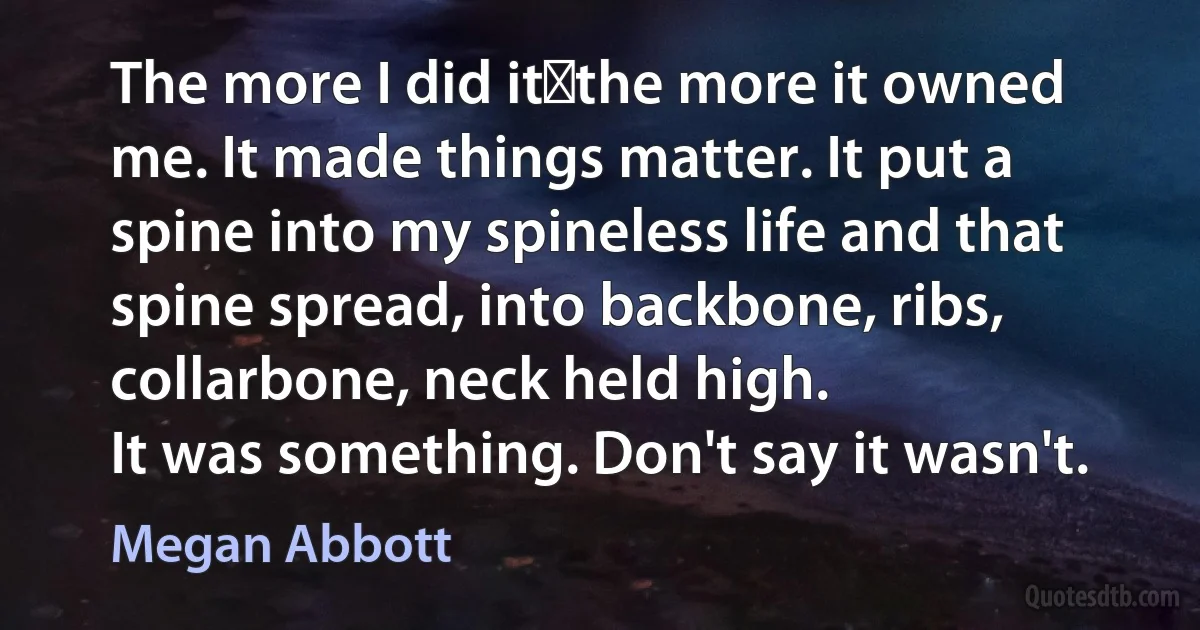 The more I did it―the more it owned me. It made things matter. It put a spine into my spineless life and that spine spread, into backbone, ribs, collarbone, neck held high.
It was something. Don't say it wasn't. (Megan Abbott)