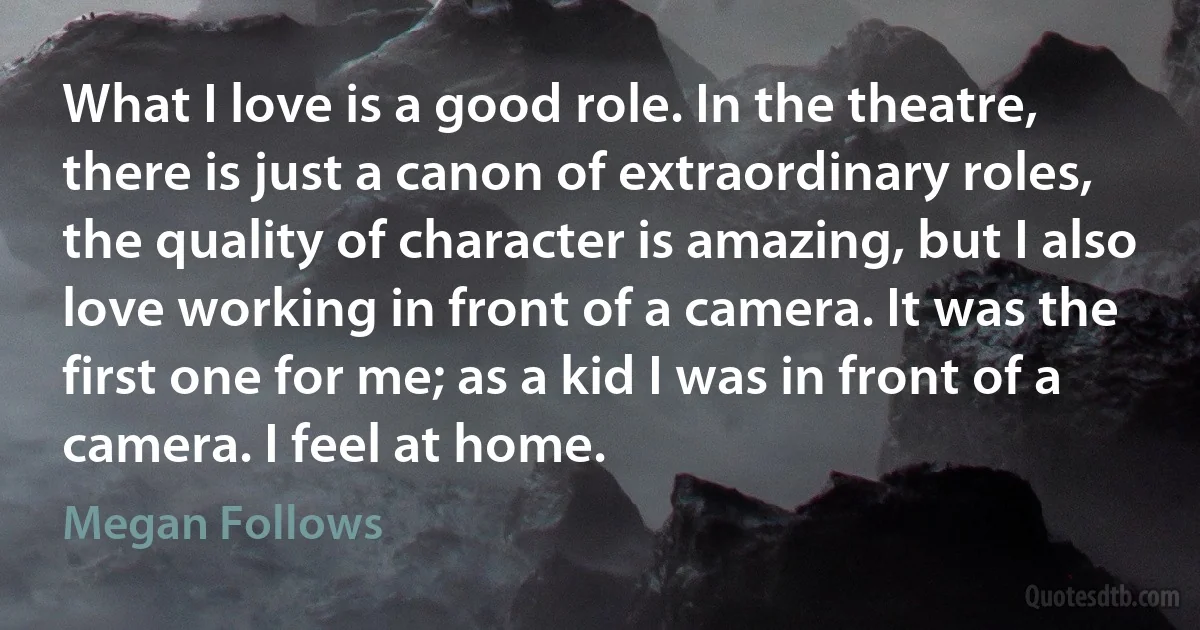 What I love is a good role. In the theatre, there is just a canon of extraordinary roles, the quality of character is amazing, but I also love working in front of a camera. It was the first one for me; as a kid I was in front of a camera. I feel at home. (Megan Follows)