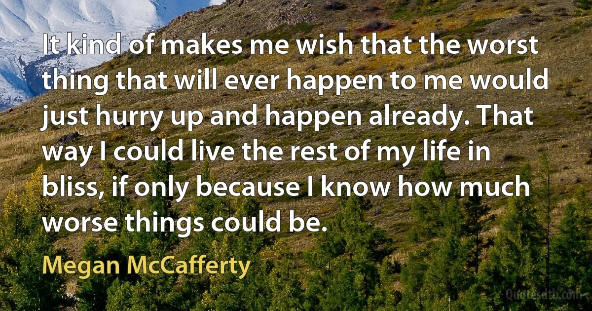 It kind of makes me wish that the worst thing that will ever happen to me would just hurry up and happen already. That way I could live the rest of my life in bliss, if only because I know how much worse things could be. (Megan McCafferty)