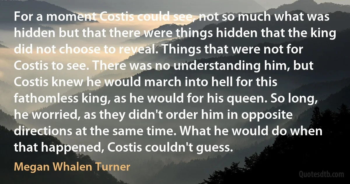 For a moment Costis could see, not so much what was hidden but that there were things hidden that the king did not choose to reveal. Things that were not for Costis to see. There was no understanding him, but Costis knew he would march into hell for this fathomless king, as he would for his queen. So long, he worried, as they didn't order him in opposite directions at the same time. What he would do when that happened, Costis couldn't guess. (Megan Whalen Turner)