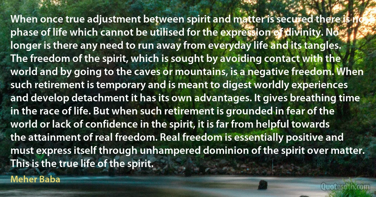 When once true adjustment between spirit and matter is secured there is no phase of life which cannot be utilised for the expression of divinity. No longer is there any need to run away from everyday life and its tangles. The freedom of the spirit, which is sought by avoiding contact with the world and by going to the caves or mountains, is a negative freedom. When such retirement is temporary and is meant to digest worldly experiences and develop detachment it has its own advantages. It gives breathing time in the race of life. But when such retirement is grounded in fear of the world or lack of confidence in the spirit, it is far from helpful towards the attainment of real freedom. Real freedom is essentially positive and must express itself through unhampered dominion of the spirit over matter. This is the true life of the spirit. (Meher Baba)