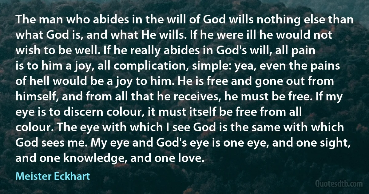 The man who abides in the will of God wills nothing else than what God is, and what He wills. If he were ill he would not wish to be well. If he really abides in God's will, all pain is to him a joy, all complication, simple: yea, even the pains of hell would be a joy to him. He is free and gone out from himself, and from all that he receives, he must be free. If my eye is to discern colour, it must itself be free from all colour. The eye with which I see God is the same with which God sees me. My eye and God's eye is one eye, and one sight, and one knowledge, and one love. (Meister Eckhart)