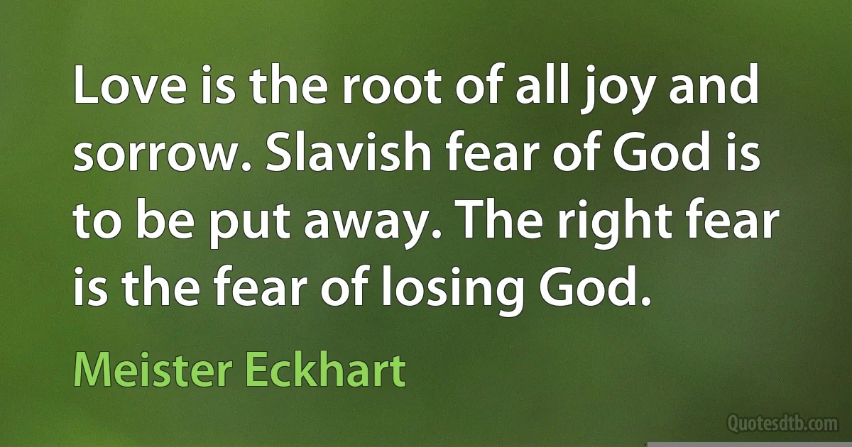 Love is the root of all joy and sorrow. Slavish fear of God is to be put away. The right fear is the fear of losing God. (Meister Eckhart)