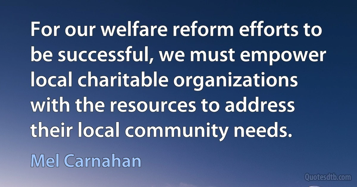 For our welfare reform efforts to be successful, we must empower local charitable organizations with the resources to address their local community needs. (Mel Carnahan)