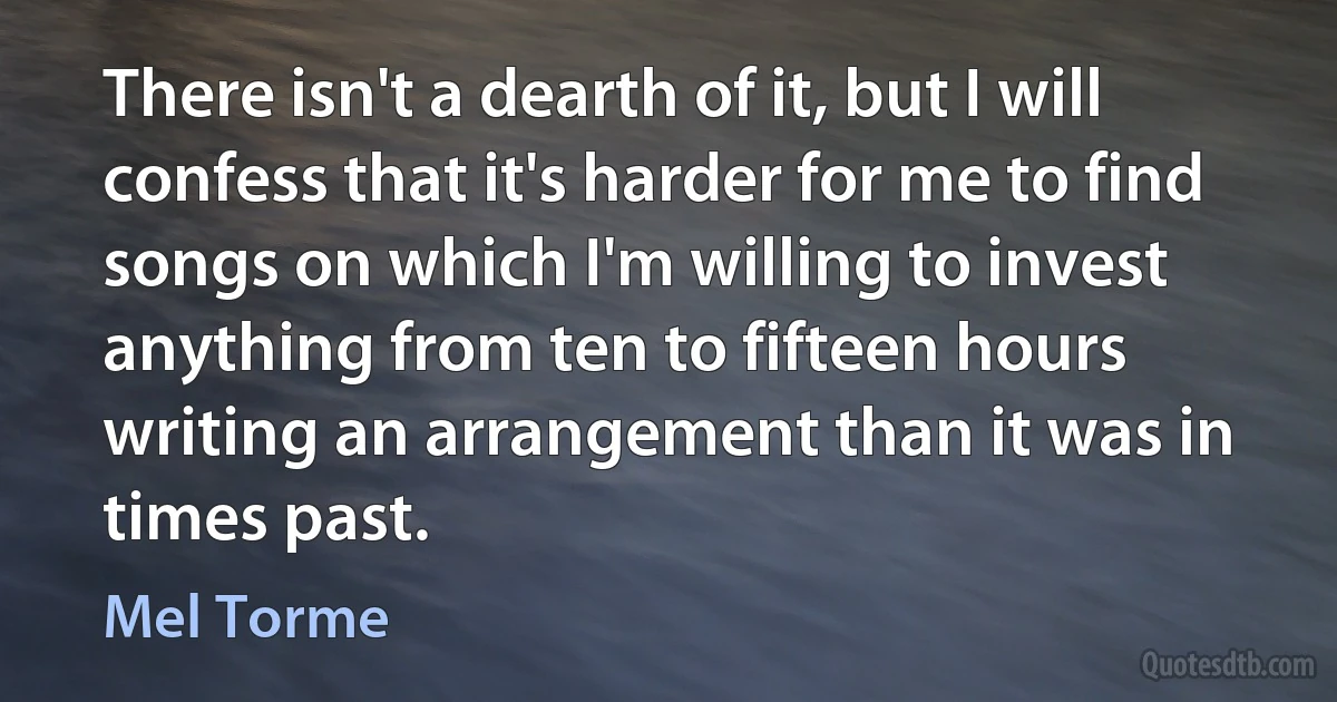 There isn't a dearth of it, but I will confess that it's harder for me to find songs on which I'm willing to invest anything from ten to fifteen hours writing an arrangement than it was in times past. (Mel Torme)