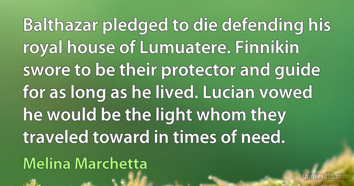 Balthazar pledged to die defending his royal house of Lumuatere. Finnikin swore to be their protector and guide for as long as he lived. Lucian vowed he would be the light whom they traveled toward in times of need. (Melina Marchetta)