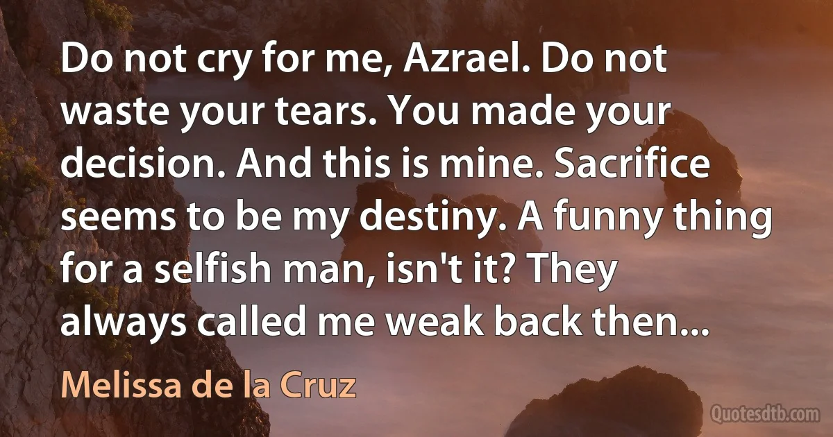 Do not cry for me, Azrael. Do not waste your tears. You made your decision. And this is mine. Sacrifice seems to be my destiny. A funny thing for a selfish man, isn't it? They always called me weak back then... (Melissa de la Cruz)