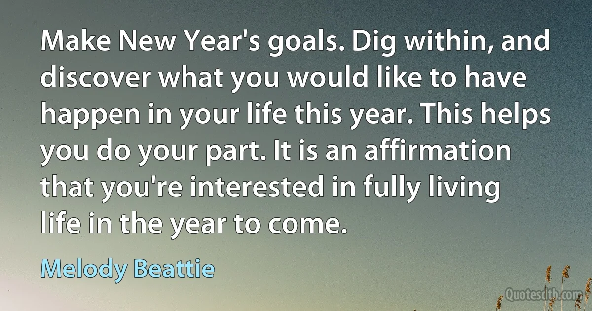 Make New Year's goals. Dig within, and discover what you would like to have happen in your life this year. This helps you do your part. It is an affirmation that you're interested in fully living life in the year to come. (Melody Beattie)